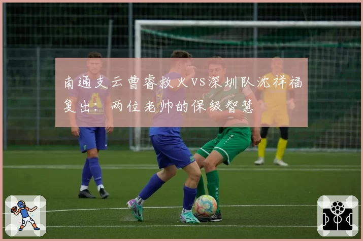 南通支云曹睿救火vs深圳队沈祥福复出：两位老帅的保级智慧