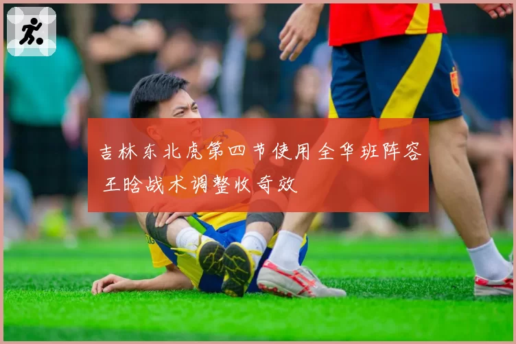 吉林东北虎第四节使用全华班阵容 王晗战术调整收奇效