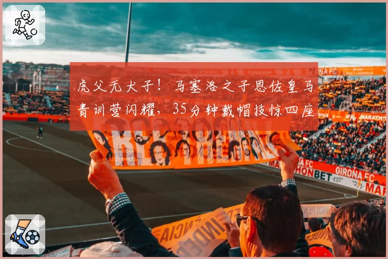 虎父无犬子!马塞洛之子恩佐皇马青训营闪耀,35分钟戴帽技惊四座