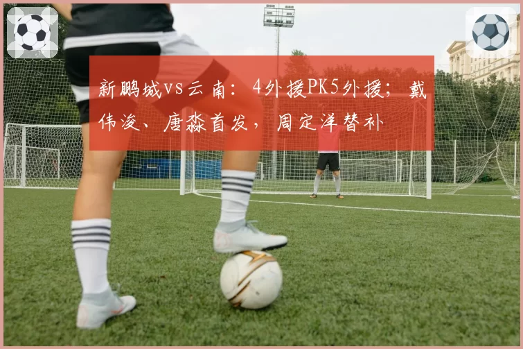 新鹏城vs云南：4外援PK5外援；戴伟浚、唐淼首发，周定洋替补