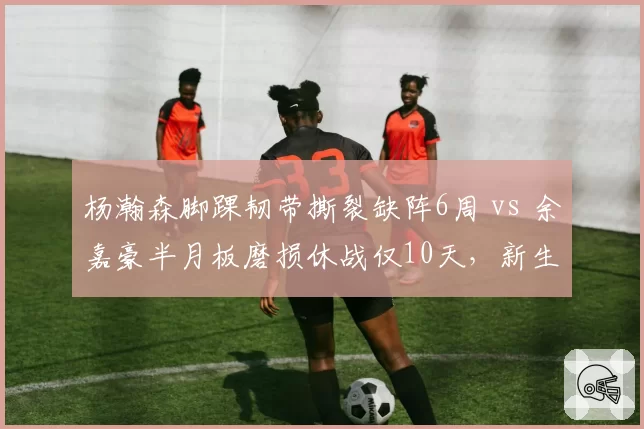 杨瀚森脚踝韧带撕裂缺阵6周 vs 余嘉豪半月板磨损休战仅10天,新生代中锋身体脆弱度惊人反差