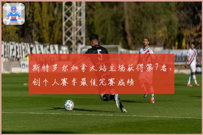 斯特罗尔加拿大站主场获得第7名，创个人赛季最佳完赛成绩