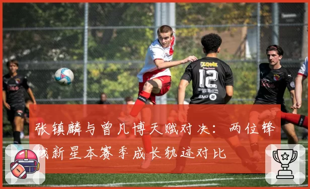 张镇麟与曾凡博天赋对决：两位锋线新星本赛季成长轨迹对比