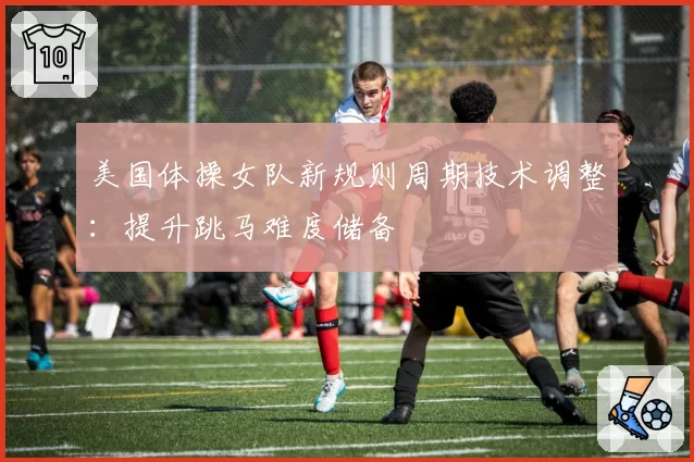 美国体操女队新规则周期技术调整:提升跳马难度储备