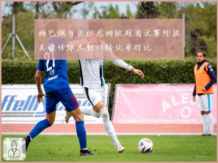 姆巴佩与贝林厄姆欧冠淘汰赛阶段关键传球及射门转化率对比