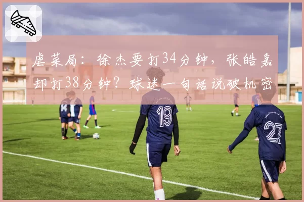 虐菜局:徐杰要打34分钟,张皓嘉却打38分钟?球迷一句话说破机密