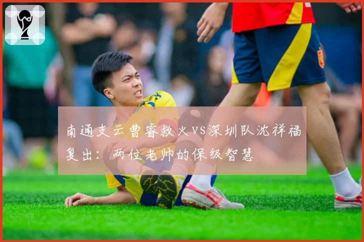 南通支云曹睿救火vs深圳队沈祥福复出：两位老帅的保级智慧
