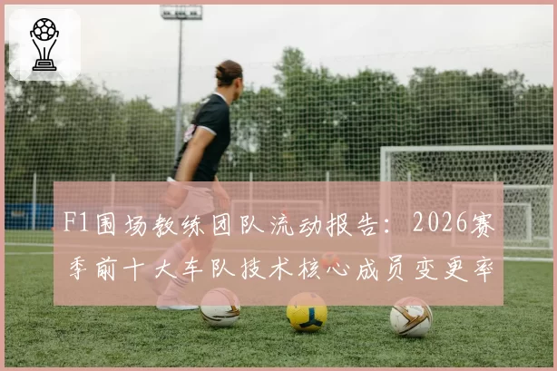 F1围场教练团队流动报告：2026赛季前十大车队技术核心成员变更率达55%