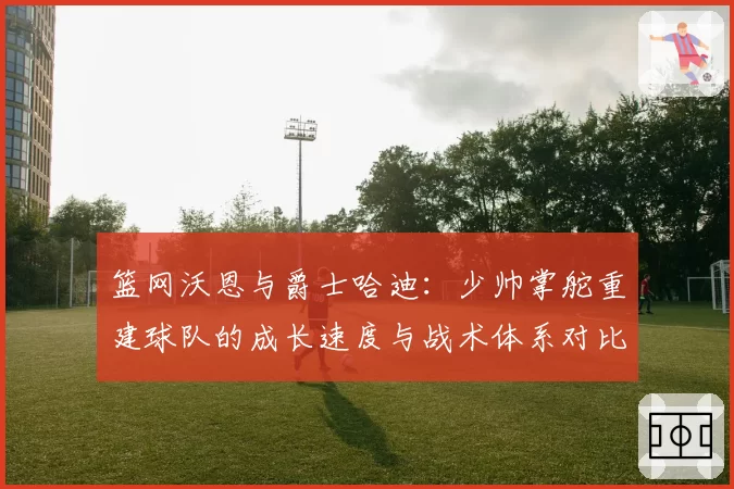 篮网沃恩与爵士哈迪：少帅掌舵重建球队的成长速度与战术体系对比