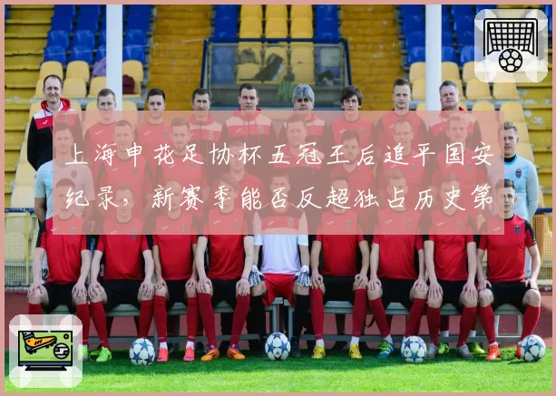 上海申花足协杯五冠王后追平国安纪录,新赛季能否反超独占历史第一?
