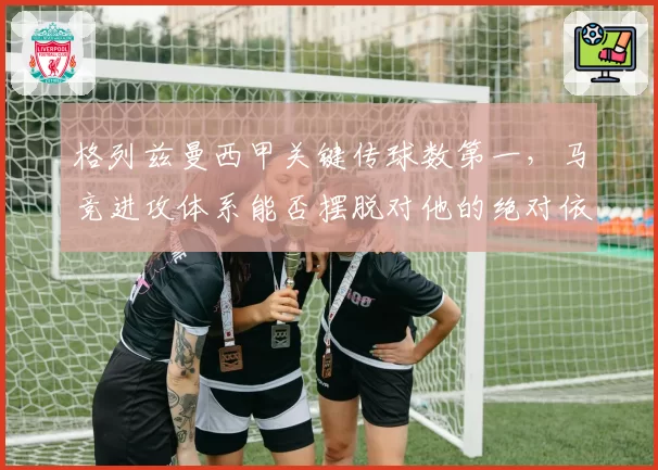格列兹曼西甲关键传球数第一，马竞进攻体系能否摆脱对他的绝对依赖？