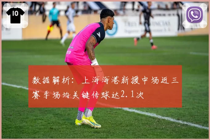 数据解析:上海海港新援中场近三赛季场均关键传球达2.1次