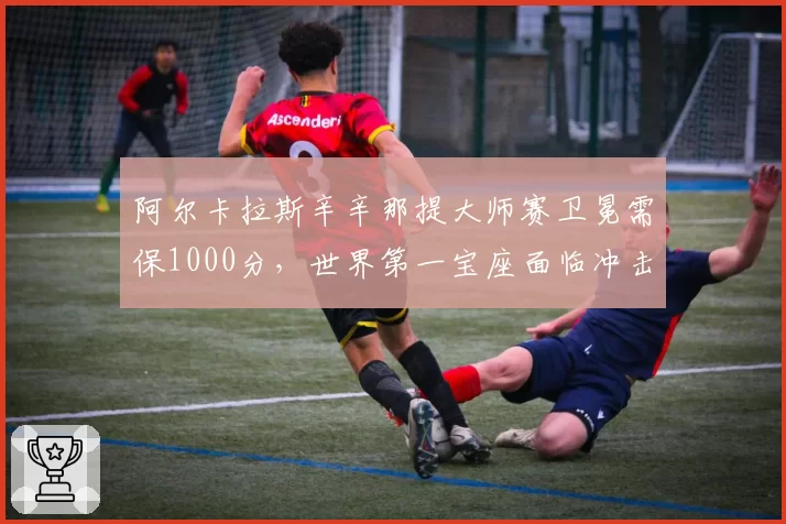 阿尔卡拉斯辛辛那提大师赛卫冕需保1000分，世界第一宝座面临冲击