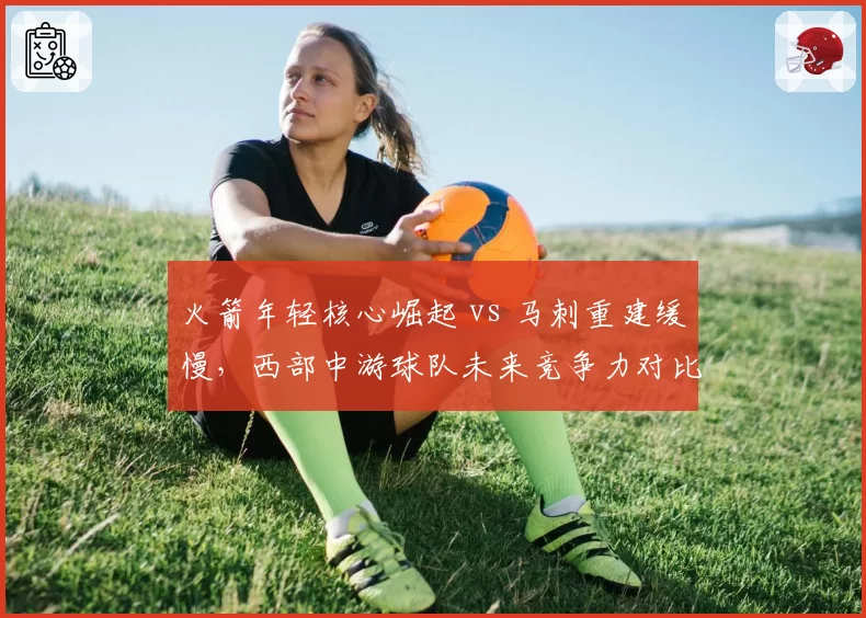 火箭年轻核心崛起 vs 马刺重建缓慢,西部中游球队未来竞争力对比