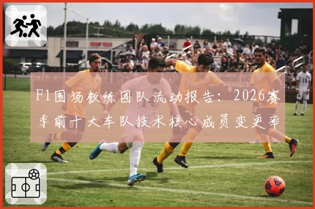 F1围场教练团队流动报告：2026赛季前十大车队技术核心成员变更率达55%