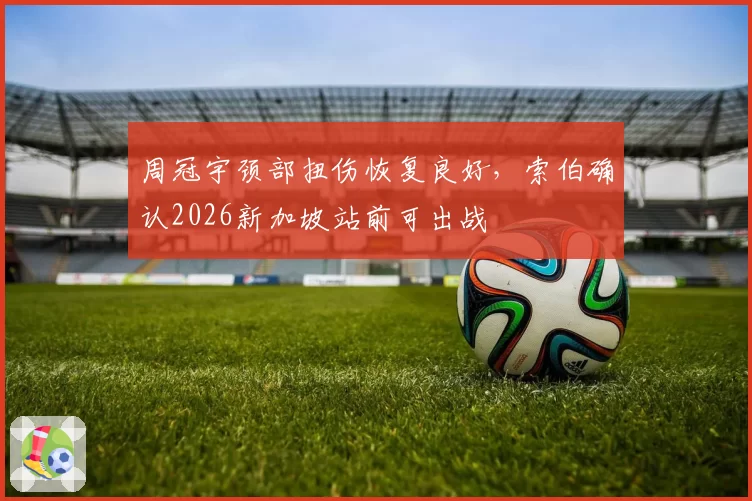 周冠宇颈部扭伤恢复良好，索伯确认2026新加坡站前可出战