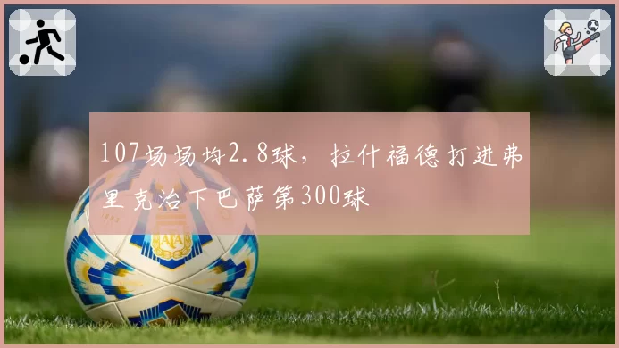 107场场均2.8球，拉什福德打进弗里克治下巴萨第300球