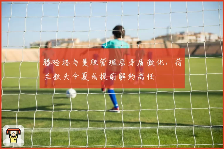 滕哈格与曼联管理层矛盾激化，荷兰教头今夏或提前解约离任