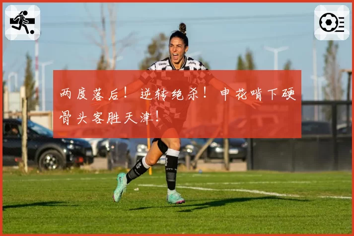 两度落后！逆转绝杀！申花啃下硬骨头客胜天津！