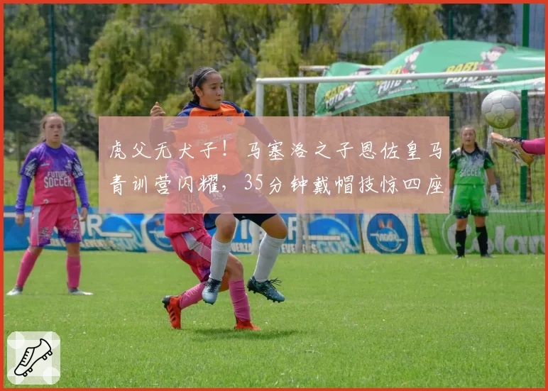 虎父无犬子!马塞洛之子恩佐皇马青训营闪耀,35分钟戴帽技惊四座