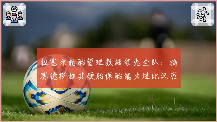 拉塞尔轮胎管理数据领先全队,梅赛德斯称其硬胎保胎能力堪比汉密尔顿