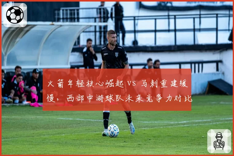 火箭年轻核心崛起 vs 马刺重建缓慢,西部中游球队未来竞争力对比