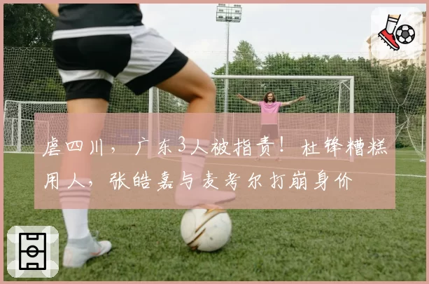 虐四川，广东3人被指责！杜锋糟糕用人，张皓嘉与麦考尔打崩身价