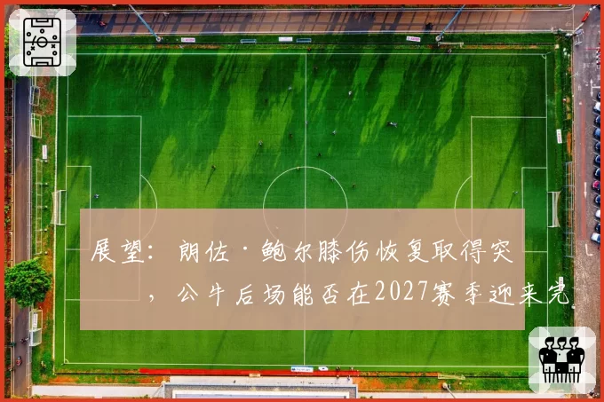 展望：朗佐·鲍尔膝伤恢复取得突破，公牛后场能否在2027赛季迎来完整体？