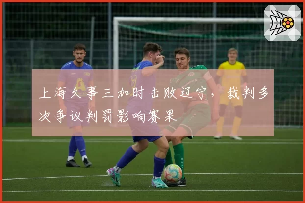 上海久事三加时击败辽宁,裁判多次争议判罚影响赛果