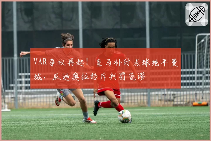 VAR争议再起!皇马补时点球绝平曼城,瓜迪奥拉怒斥判罚荒谬