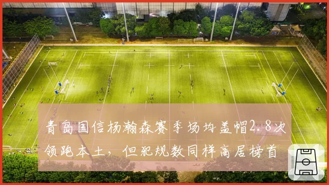 青岛国信杨瀚森赛季场均盖帽2.8次领跑本土,但犯规数同样高居榜首