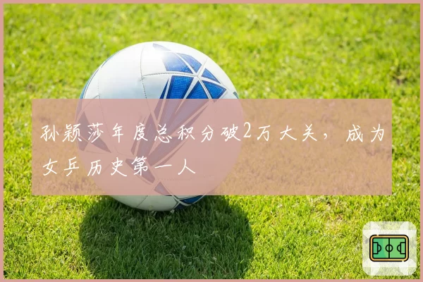 孙颖莎年度总积分破2万大关，成为女乒历史第一人