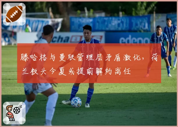 滕哈格与曼联管理层矛盾激化，荷兰教头今夏或提前解约离任