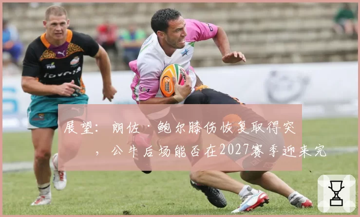 展望：朗佐·鲍尔膝伤恢复取得突破，公牛后场能否在2027赛季迎来完整体？