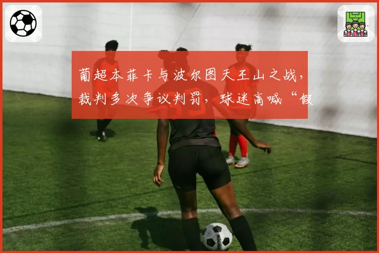 葡超本菲卡与波尔图天王山之战，裁判多次争议判罚，球迷高喊“假球”