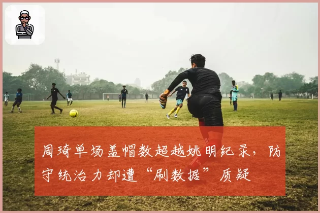 周琦单场盖帽数超越姚明纪录,防守统治力却遭“刷数据”质疑