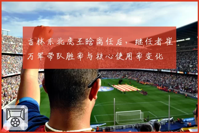 吉林东北虎王晗离任后，继任者崔万军带队胜率与核心使用率变化