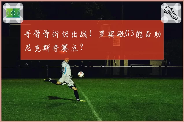 手骨骨折仍出战!罗宾逊G3能否助尼克斯夺赛点?