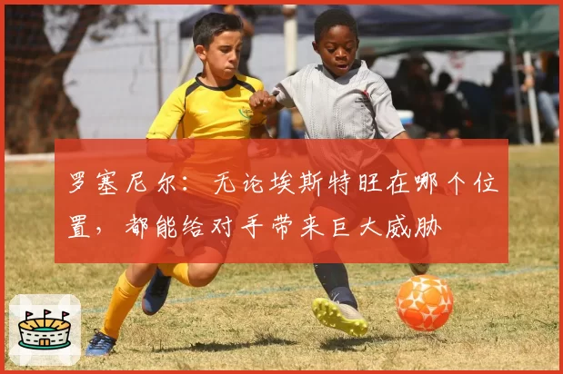 罗塞尼尔：无论埃斯特旺在哪个位置，都能给对手带来巨大威胁