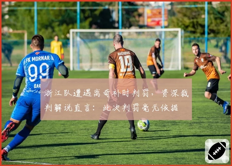 浙江队遭遇离奇补时判罚，资深裁判解说直言：此次判罚毫无依据