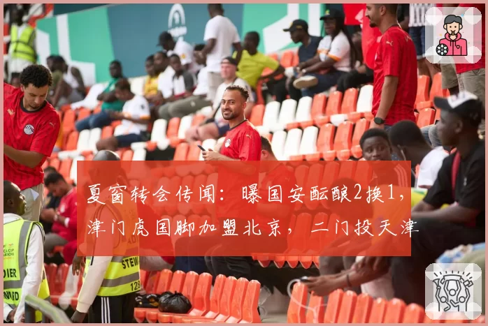 夏窗转会传闻:曝国安酝酿2换1,津门虎国脚加盟北京,二门投天津