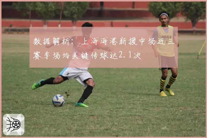 数据解析:上海海港新援中场近三赛季场均关键传球达2.1次