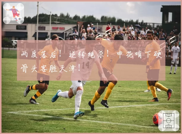 两度落后！逆转绝杀！申花啃下硬骨头客胜天津！