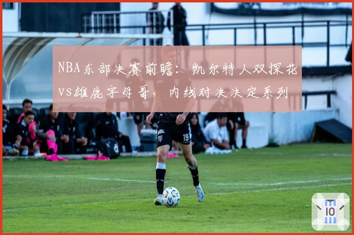NBA东部决赛前瞻:凯尔特人双探花vs雄鹿字母哥,内线对决决定系列赛走向