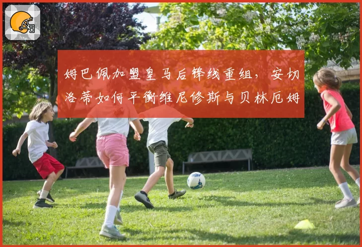姆巴佩加盟皇马后锋线重组,安切洛蒂如何平衡维尼修斯与贝林厄姆?