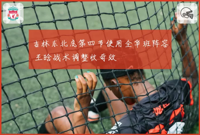 吉林东北虎第四节使用全华班阵容 王晗战术调整收奇效