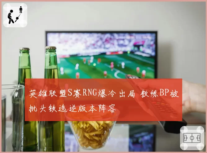 英雄联盟S赛RNG爆冷出局 教练BP被批头铁选逆版本阵容
