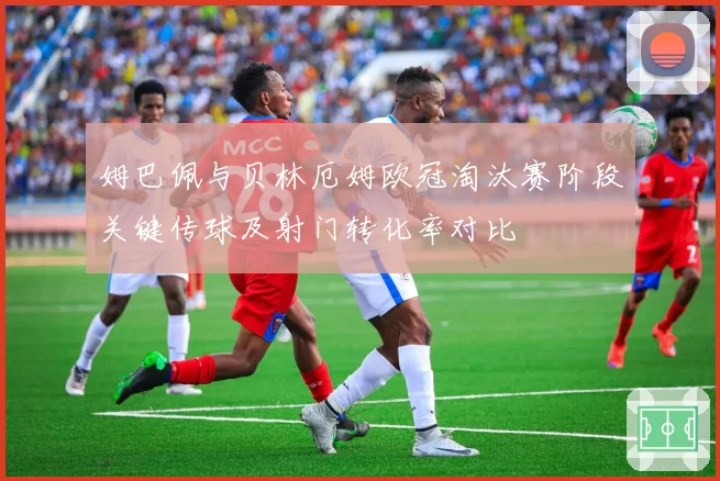 姆巴佩与贝林厄姆欧冠淘汰赛阶段关键传球及射门转化率对比