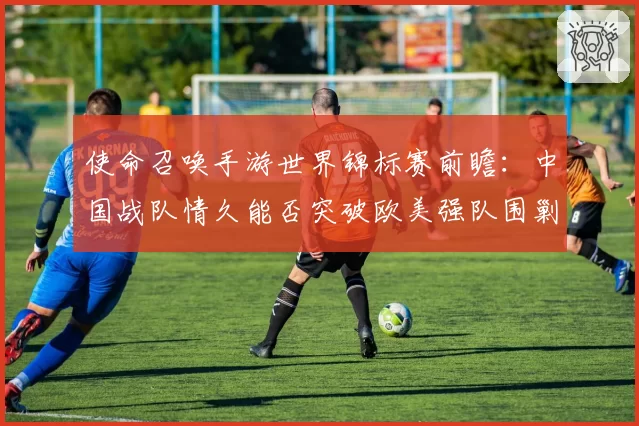 使命召唤手游世界锦标赛前瞻：中国战队情久能否突破欧美强队围剿？