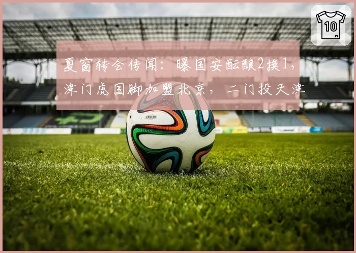 夏窗转会传闻：曝国安酝酿2换1，津门虎国脚加盟北京，二门投天津